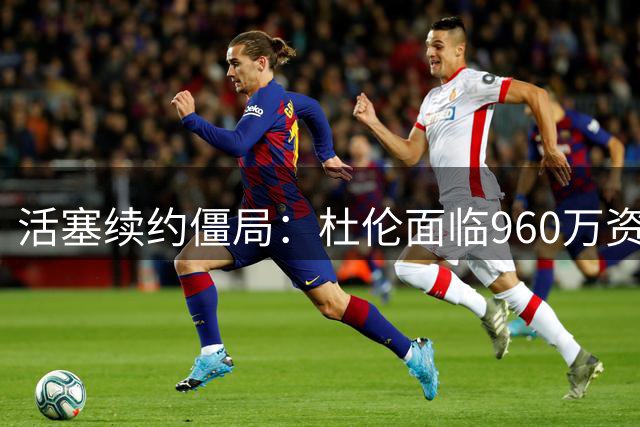 活塞续约僵局：杜伦面临960万资质报价的职业生涯抉择
